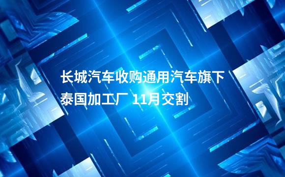 长城汽车收购通用汽车旗下泰国加工厂 11月交割